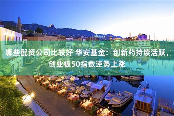 哪些配资公司比较好 华安基金：创新药持续活跃，创业板50指数逆势上涨
