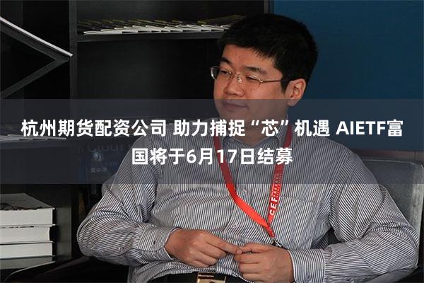 杭州期货配资公司 助力捕捉“芯”机遇 AIETF富国将于6月17日结募