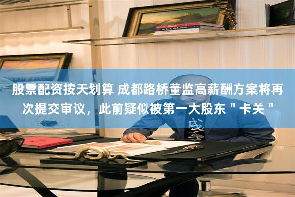 股票配资按天划算 成都路桥董监高薪酬方案将再次提交审议，此前疑似被第一大股东＂卡关＂