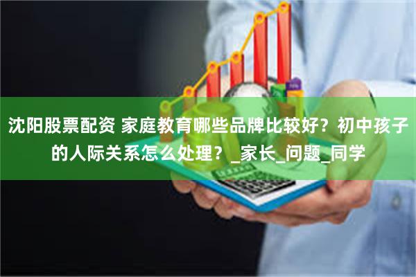 沈阳股票配资 家庭教育哪些品牌比较好？初中孩子的人际关系怎么处理？_家长_问题_同学