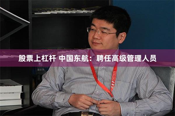 股票上杠杆 中国东航：聘任高级管理人员