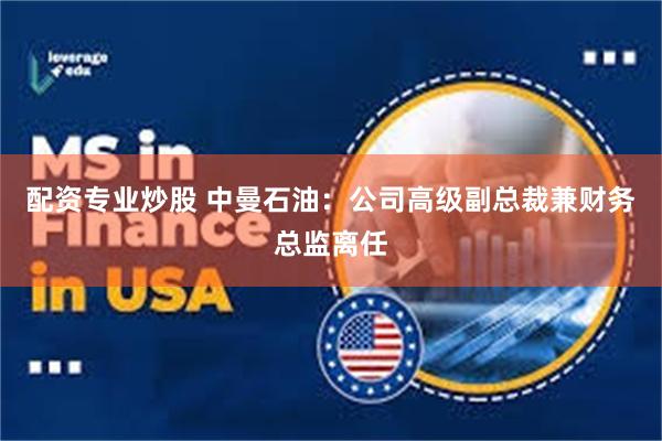 配资专业炒股 中曼石油：公司高级副总裁兼财务总监离任