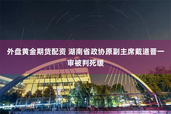 外盘黄金期货配资 湖南省政协原副主席戴道晋一审被判死缓