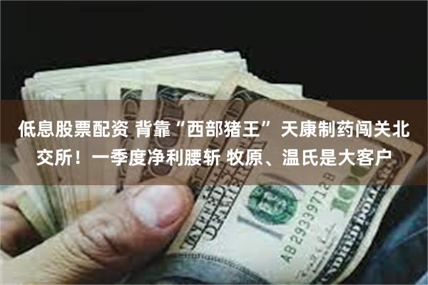 低息股票配资 背靠“西部猪王” 天康制药闯关北交所！一季度净利腰斩 牧原、温氏是大客户