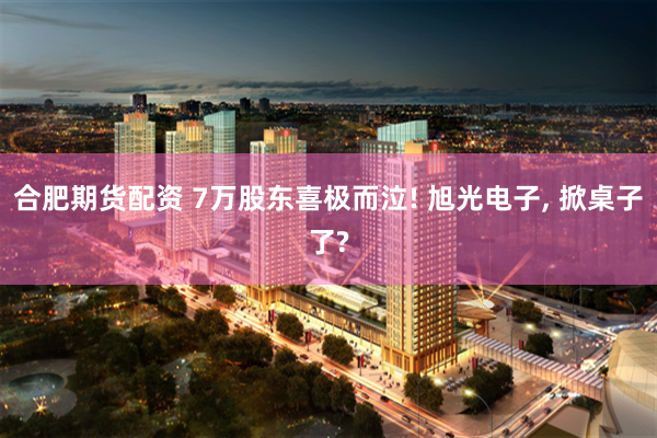 合肥期货配资 7万股东喜极而泣! 旭光电子, 掀桌子了?